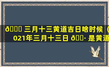 🐞 三月十三黄道吉日啥时候（2021年三月十三日 🌷 是黄道吉日吗）